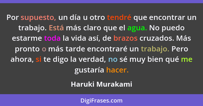 Por supuesto, un día u otro tendré que encontrar un trabajo. Está más claro que el agua. No puedo estarme toda la vida así, de brazo... - Haruki Murakami