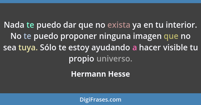 Nada te puedo dar que no exista ya en tu interior. No te puedo proponer ninguna imagen que no sea tuya. Sólo te estoy ayudando a hacer... - Hermann Hesse