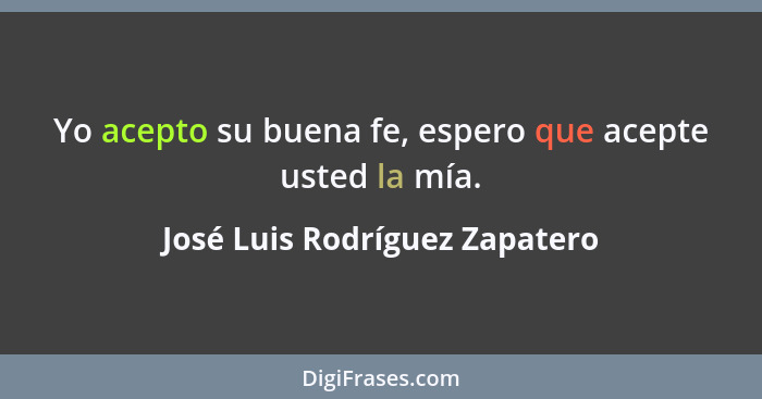 Yo acepto su buena fe, espero que acepte usted la mía.... - José Luis Rodríguez Zapatero