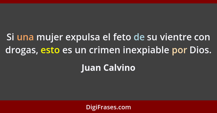 Si una mujer expulsa el feto de su vientre con drogas, esto es un crimen inexpiable por Dios.... - Juan Calvino