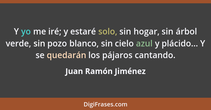 Y yo me iré; y estaré solo, sin hogar, sin árbol verde, sin pozo blanco, sin cielo azul y plácido... Y se quedarán los pájaros ca... - Juan Ramón Jiménez