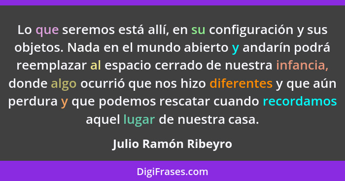 Lo que seremos está allí, en su configuración y sus objetos. Nada en el mundo abierto y andarín podrá reemplazar al espacio cerr... - Julio Ramón Ribeyro