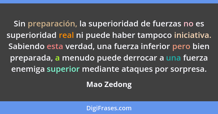 Sin preparación, la superioridad de fuerzas no es superioridad real ni puede haber tampoco iniciativa. Sabiendo esta verdad, una fuerza i... - Mao Zedong