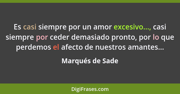 Es casi siempre por un amor excesivo..., casi siempre por ceder demasiado pronto, por lo que perdemos el afecto de nuestros amantes.... - Marqués de Sade