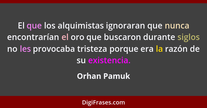 El que los alquimistas ignoraran que nunca encontrarían el oro que buscaron durante siglos no les provocaba tristeza porque era la razón... - Orhan Pamuk