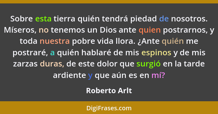 Sobre esta tierra quién tendrá piedad de nosotros. Míseros, no tenemos un Dios ante quien postrarnos, y toda nuestra pobre vida llora.... - Roberto Arlt