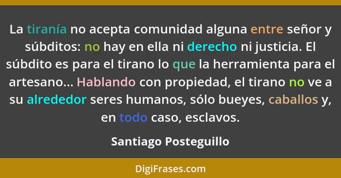 La tiranía no acepta comunidad alguna entre señor y súbditos: no hay en ella ni derecho ni justicia. El súbdito es para el tira... - Santiago Posteguillo
