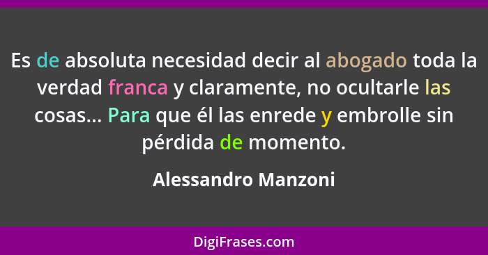 Es de absoluta necesidad decir al abogado toda la verdad franca y claramente, no ocultarle las cosas... Para que él las enrede y... - Alessandro Manzoni