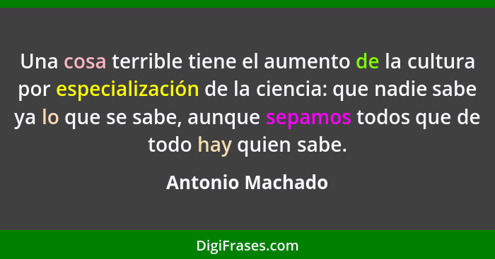 Una cosa terrible tiene el aumento de la cultura por especialización de la ciencia: que nadie sabe ya lo que se sabe, aunque sepamos... - Antonio Machado