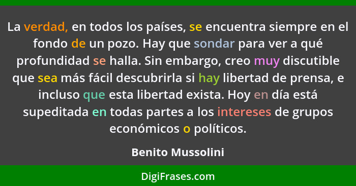 La verdad, en todos los países, se encuentra siempre en el fondo de un pozo. Hay que sondar para ver a qué profundidad se halla. Si... - Benito Mussolini