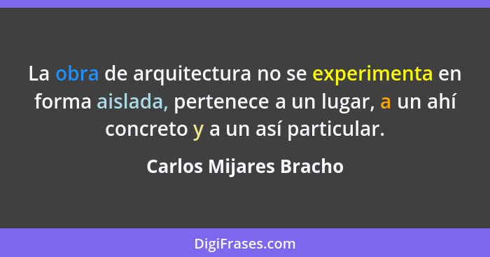 La obra de arquitectura no se experimenta en forma aislada, pertenece a un lugar, a un ahí concreto y a un así particular.... - Carlos Mijares Bracho