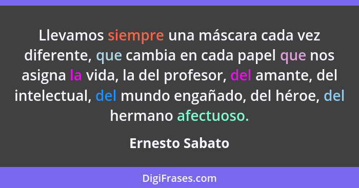 Llevamos siempre una máscara cada vez diferente, que cambia en cada papel que nos asigna la vida, la del profesor, del amante, del in... - Ernesto Sabato