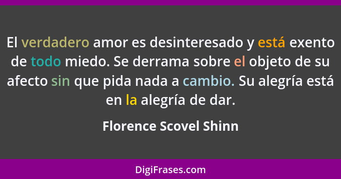 El verdadero amor es desinteresado y está exento de todo miedo. Se derrama sobre el objeto de su afecto sin que pida nada a ca... - Florence Scovel Shinn