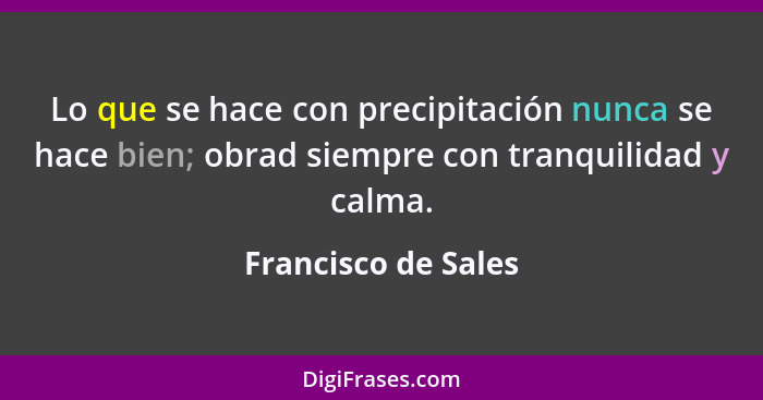 Lo que se hace con precipitación nunca se hace bien; obrad siempre con tranquilidad y calma.... - Francisco de Sales