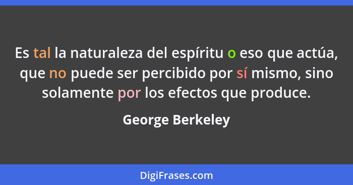 Es tal la naturaleza del espíritu o eso que actúa, que no puede ser percibido por sí mismo, sino solamente por los efectos que produ... - George Berkeley