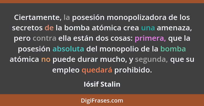 Ciertamente, la posesión monopolizadora de los secretos de la bomba atómica crea una amenaza, pero contra ella están dos cosas: primera... - Iósif Stalin