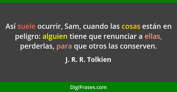 Así suele ocurrir, Sam, cuando las cosas están en peligro: alguien tiene que renunciar a ellas, perderlas, para que otros las conse... - J. R. R. Tolkien