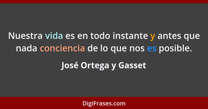 Nuestra vida es en todo instante y antes que nada conciencia de lo que nos es posible.... - José Ortega y Gasset