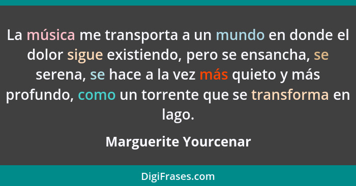 La música me transporta a un mundo en donde el dolor sigue existiendo, pero se ensancha, se serena, se hace a la vez más quieto... - Marguerite Yourcenar