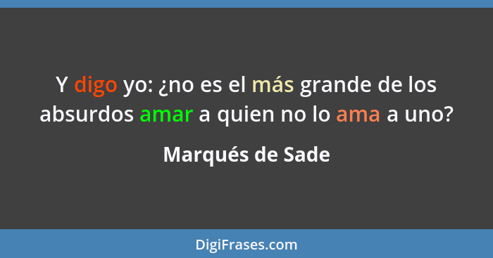 Y digo yo: ¿no es el más grande de los absurdos amar a quien no lo ama a uno?... - Marqués de Sade