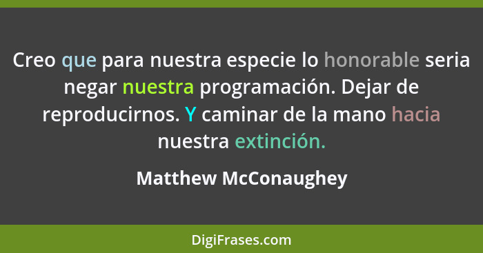 Creo que para nuestra especie lo honorable seria negar nuestra programación. Dejar de reproducirnos. Y caminar de la mano hacia... - Matthew McConaughey