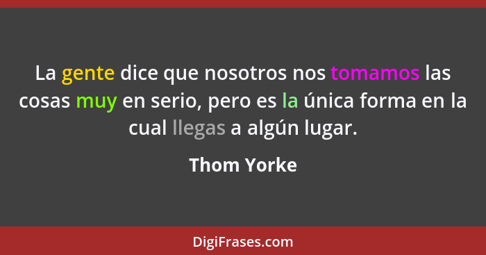 La gente dice que nosotros nos tomamos las cosas muy en serio, pero es la única forma en la cual llegas a algún lugar.... - Thom Yorke