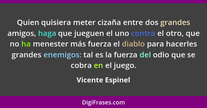 Quien quisiera meter cizaña entre dos grandes amigos, haga que jueguen el uno contra el otro, que no ha menester más fuerza el diabl... - Vicente Espinel