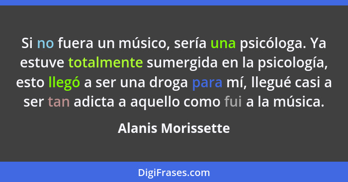 Si no fuera un músico, sería una psicóloga. Ya estuve totalmente sumergida en la psicología, esto llegó a ser una droga para mí, l... - Alanis Morissette