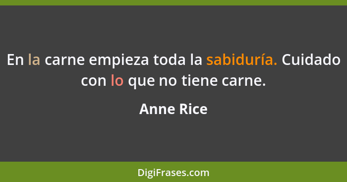 En la carne empieza toda la sabiduría. Cuidado con lo que no tiene carne.... - Anne Rice