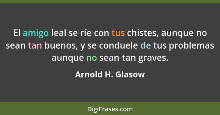 El amigo leal se ríe con tus chistes, aunque no sean tan buenos, y se conduele de tus problemas aunque no sean tan graves.... - Arnold H. Glasow