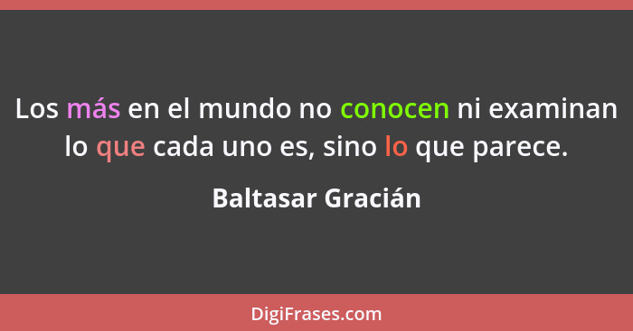 Los más en el mundo no conocen ni examinan lo que cada uno es, sino lo que parece.... - Baltasar Gracián