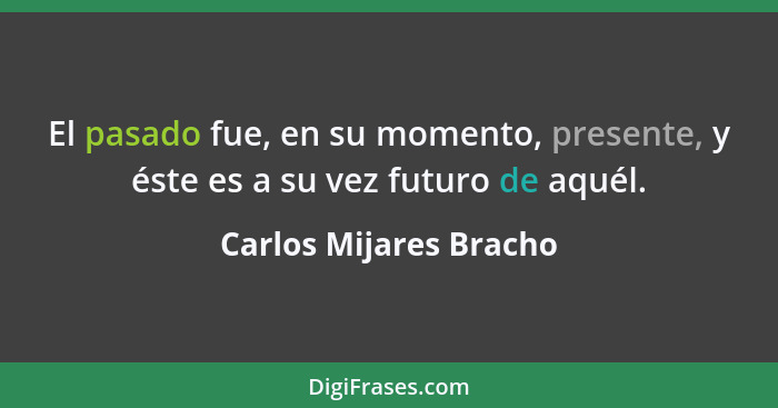 El pasado fue, en su momento, presente, y éste es a su vez futuro de aquél.... - Carlos Mijares Bracho