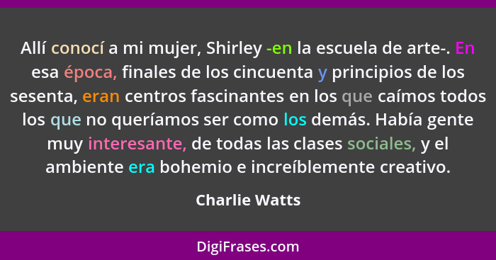 Allí conocí a mi mujer, Shirley -en la escuela de arte-. En esa época, finales de los cincuenta y principios de los sesenta, eran cent... - Charlie Watts