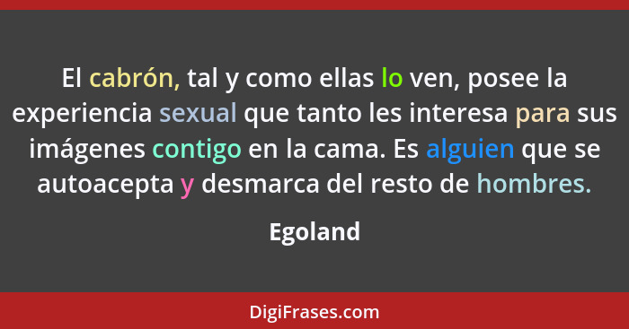 El cabrón, tal y como ellas lo ven, posee la experiencia sexual que tanto les interesa para sus imágenes contigo en la cama. Es alguien que... - Egoland