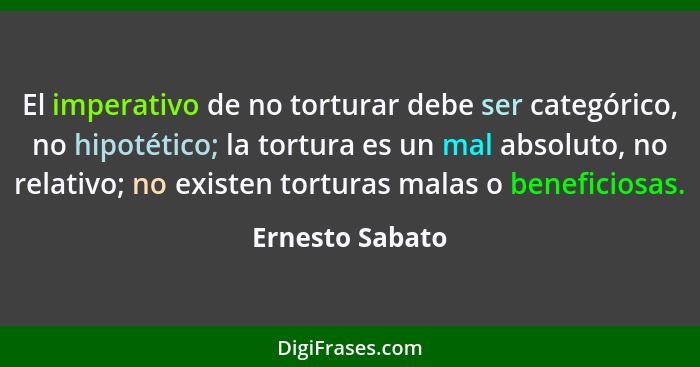 El imperativo de no torturar debe ser categórico, no hipotético; la tortura es un mal absoluto, no relativo; no existen torturas mala... - Ernesto Sabato