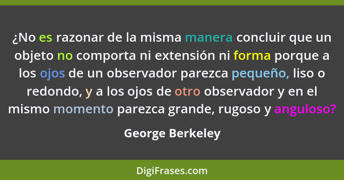 ¿No es razonar de la misma manera concluir que un objeto no comporta ni extensión ni forma porque a los ojos de un observador parezc... - George Berkeley