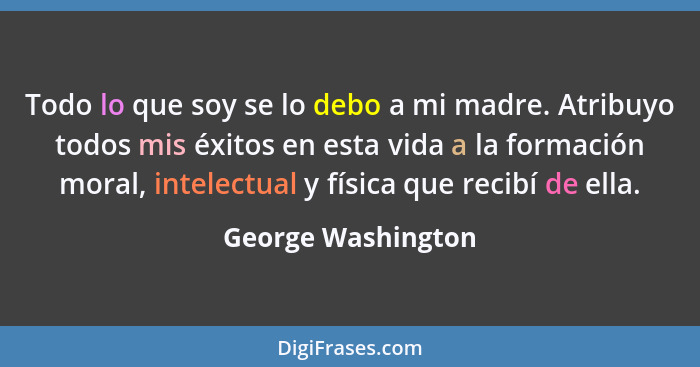 Todo lo que soy se lo debo a mi madre. Atribuyo todos mis éxitos en esta vida a la formación moral, intelectual y física que recib... - George Washington