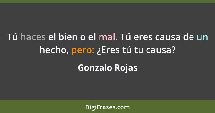 Tú haces el bien o el mal. Tú eres causa de un hecho, pero: ¿Eres tú tu causa?... - Gonzalo Rojas