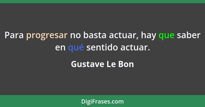 Para progresar no basta actuar, hay que saber en qué sentido actuar.... - Gustave Le Bon