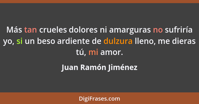 Más tan crueles dolores ni amarguras no sufriría yo, si un beso ardiente de dulzura lleno, me dieras tú, mi amor.... - Juan Ramón Jiménez