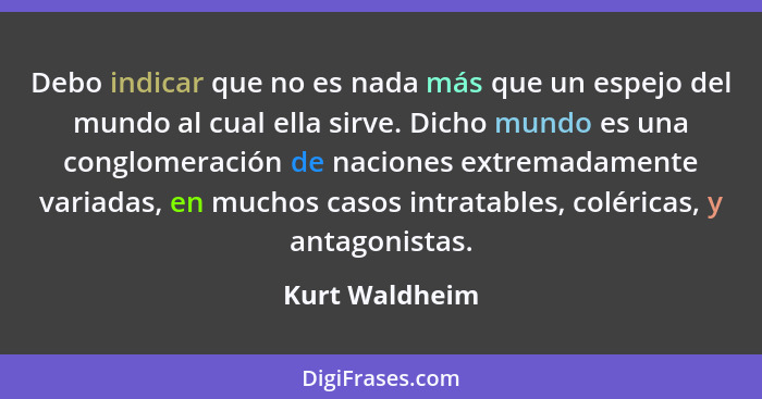 Debo indicar que no es nada más que un espejo del mundo al cual ella sirve. Dicho mundo es una conglomeración de naciones extremadamen... - Kurt Waldheim