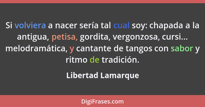 Si volviera a nacer sería tal cual soy: chapada a la antigua, petisa, gordita, vergonzosa, cursi... melodramática, y cantante de t... - Libertad Lamarque