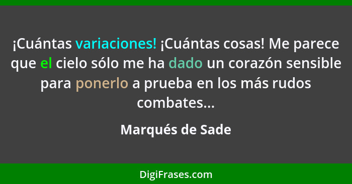 ¡Cuántas variaciones! ¡Cuántas cosas! Me parece que el cielo sólo me ha dado un corazón sensible para ponerlo a prueba en los más ru... - Marqués de Sade