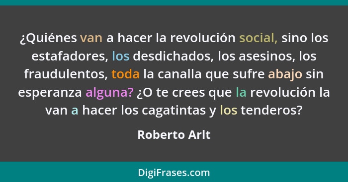 ¿Quiénes van a hacer la revolución social, sino los estafadores, los desdichados, los asesinos, los fraudulentos, toda la canalla que s... - Roberto Arlt