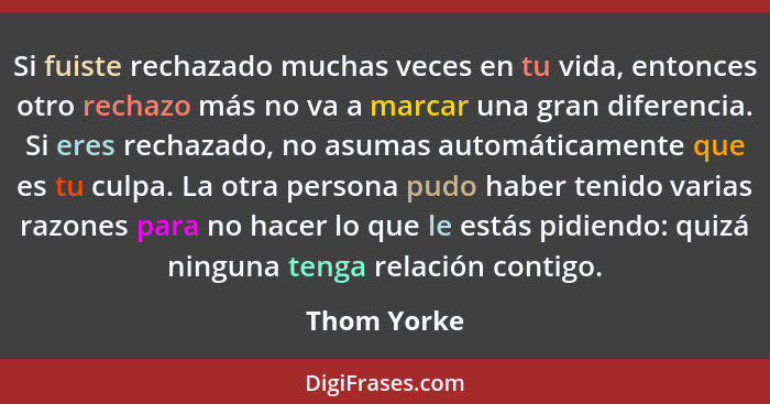 Si fuiste rechazado muchas veces en tu vida, entonces otro rechazo más no va a marcar una gran diferencia. Si eres rechazado, no asumas a... - Thom Yorke