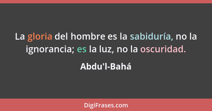 La gloria del hombre es la sabiduría, no la ignorancia; es la luz, no la oscuridad.... - Abdu'l-Bahá