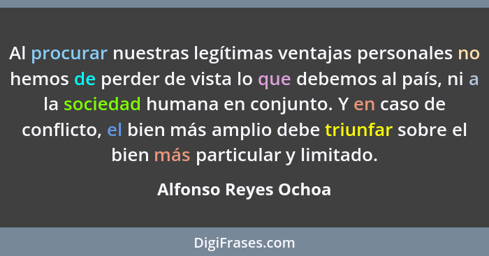Al procurar nuestras legítimas ventajas personales no hemos de perder de vista lo que debemos al país, ni a la sociedad humana e... - Alfonso Reyes Ochoa