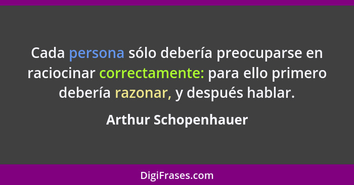 Cada persona sólo debería preocuparse en raciocinar correctamente: para ello primero debería razonar, y después hablar.... - Arthur Schopenhauer