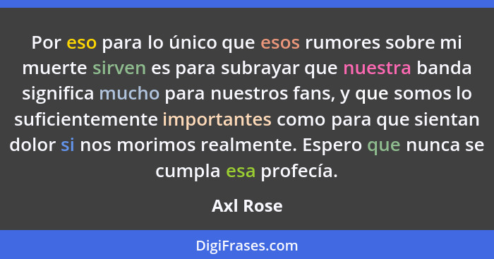 Por eso para lo único que esos rumores sobre mi muerte sirven es para subrayar que nuestra banda significa mucho para nuestros fans, y que... - Axl Rose