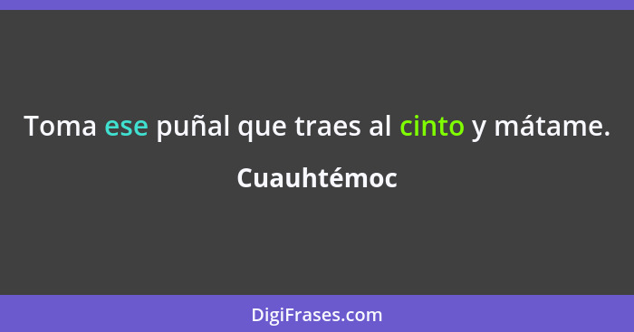 Toma ese puñal que traes al cinto y mátame.... - Cuauhtémoc